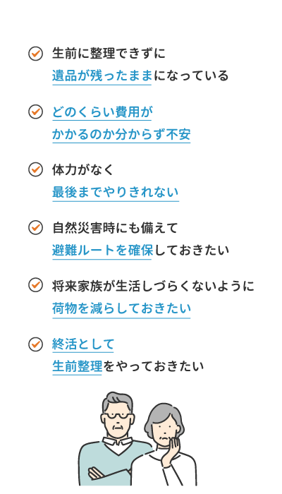 ・生前に整理できずに遺品が残ったままになっている・どのくらい費用がかかるのか分からず不安・体力がなく最後までやりきれない・自然災害時にも備えて避難ルートを確保しておきたい・将来家族が生活しづらくないように荷物を減らしておきたい・終活として生前整理をやっておきたい